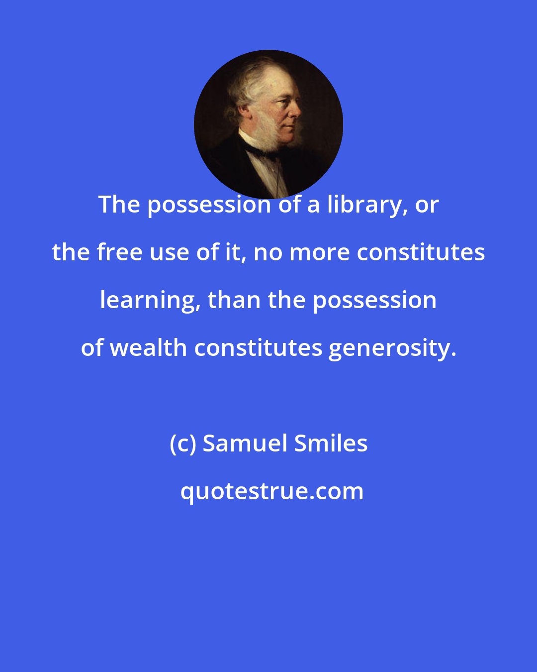 Samuel Smiles: The possession of a library, or the free use of it, no more constitutes learning, than the possession of wealth constitutes generosity.