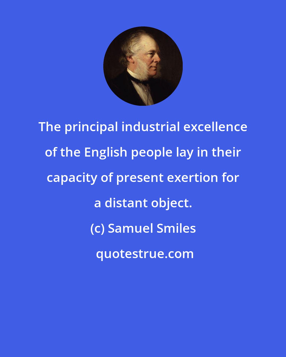 Samuel Smiles: The principal industrial excellence of the English people lay in their capacity of present exertion for a distant object.