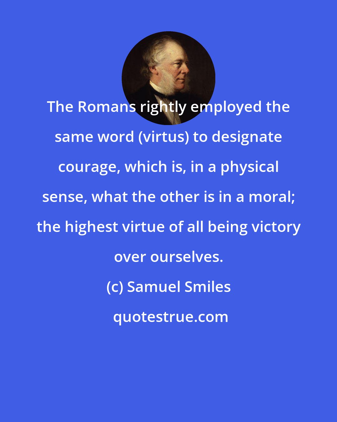 Samuel Smiles: The Romans rightly employed the same word (virtus) to designate courage, which is, in a physical sense, what the other is in a moral; the highest virtue of all being victory over ourselves.