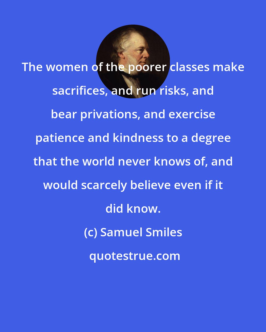 Samuel Smiles: The women of the poorer classes make sacrifices, and run risks, and bear privations, and exercise patience and kindness to a degree that the world never knows of, and would scarcely believe even if it did know.