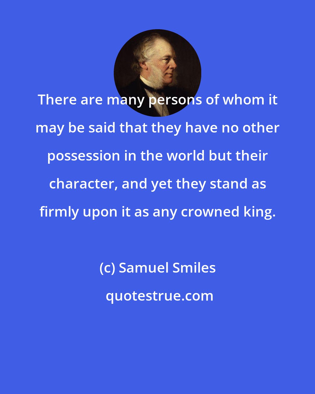 Samuel Smiles: There are many persons of whom it may be said that they have no other possession in the world but their character, and yet they stand as firmly upon it as any crowned king.