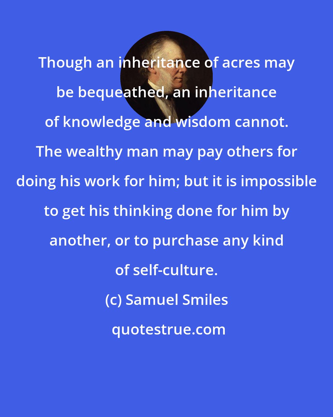 Samuel Smiles: Though an inheritance of acres may be bequeathed, an inheritance of knowledge and wisdom cannot. The wealthy man may pay others for doing his work for him; but it is impossible to get his thinking done for him by another, or to purchase any kind of self-culture.