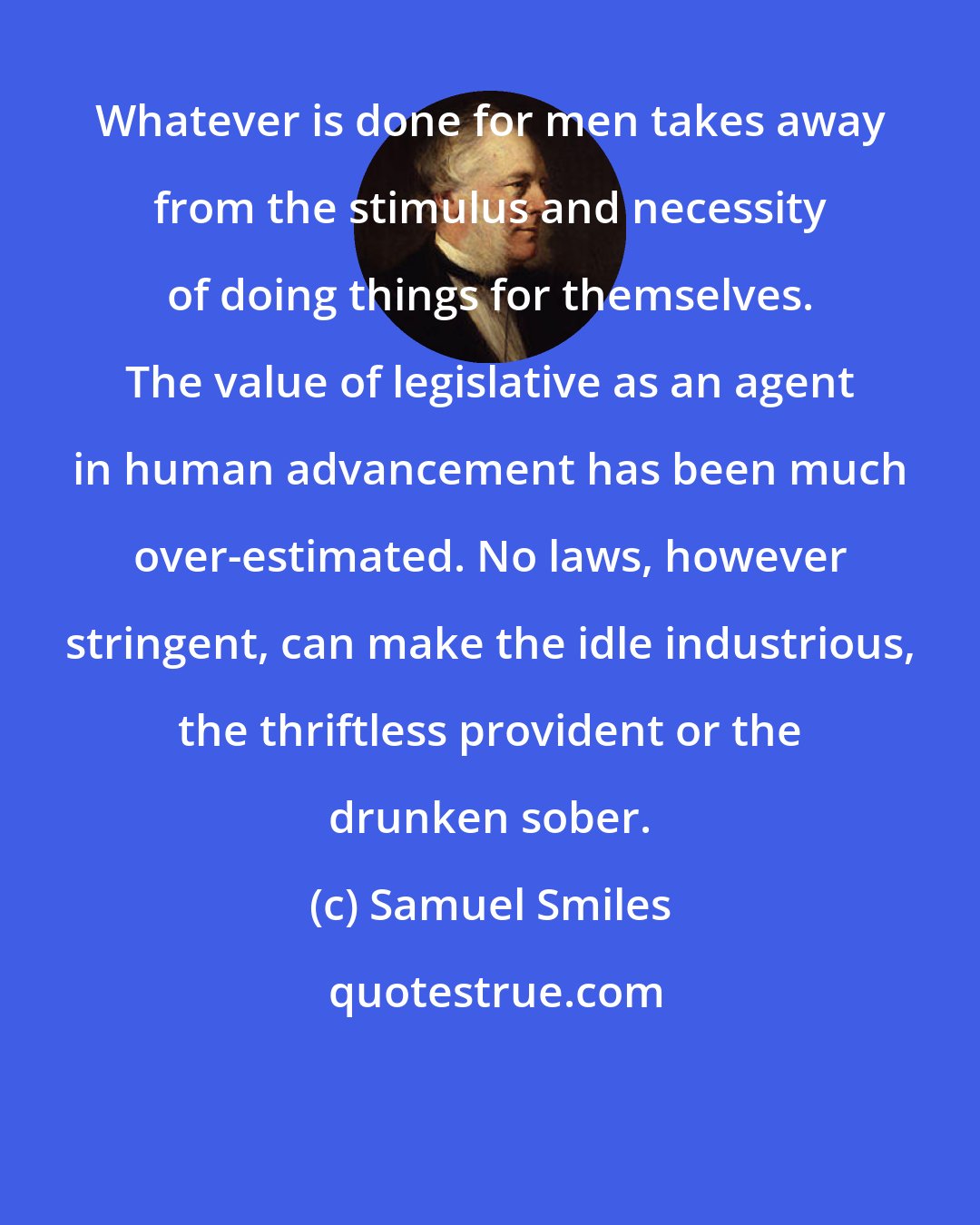 Samuel Smiles: Whatever is done for men takes away from the stimulus and necessity of doing things for themselves. The value of legislative as an agent in human advancement has been much over-estimated. No laws, however stringent, can make the idle industrious, the thriftless provident or the drunken sober.