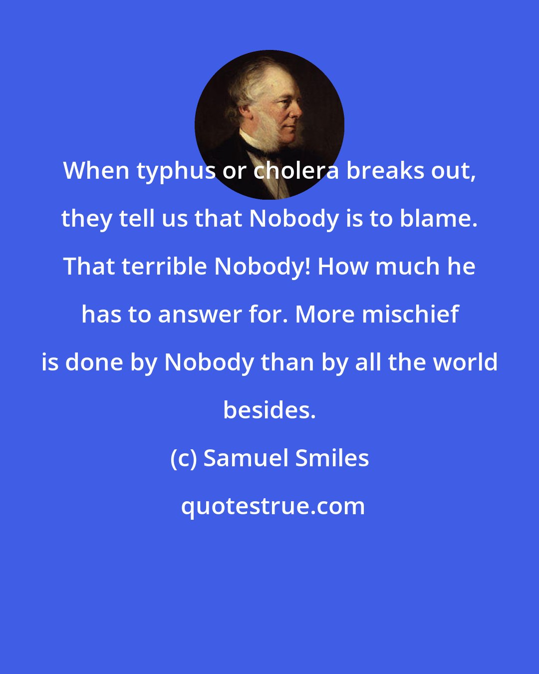 Samuel Smiles: When typhus or cholera breaks out, they tell us that Nobody is to blame. That terrible Nobody! How much he has to answer for. More mischief is done by Nobody than by all the world besides.