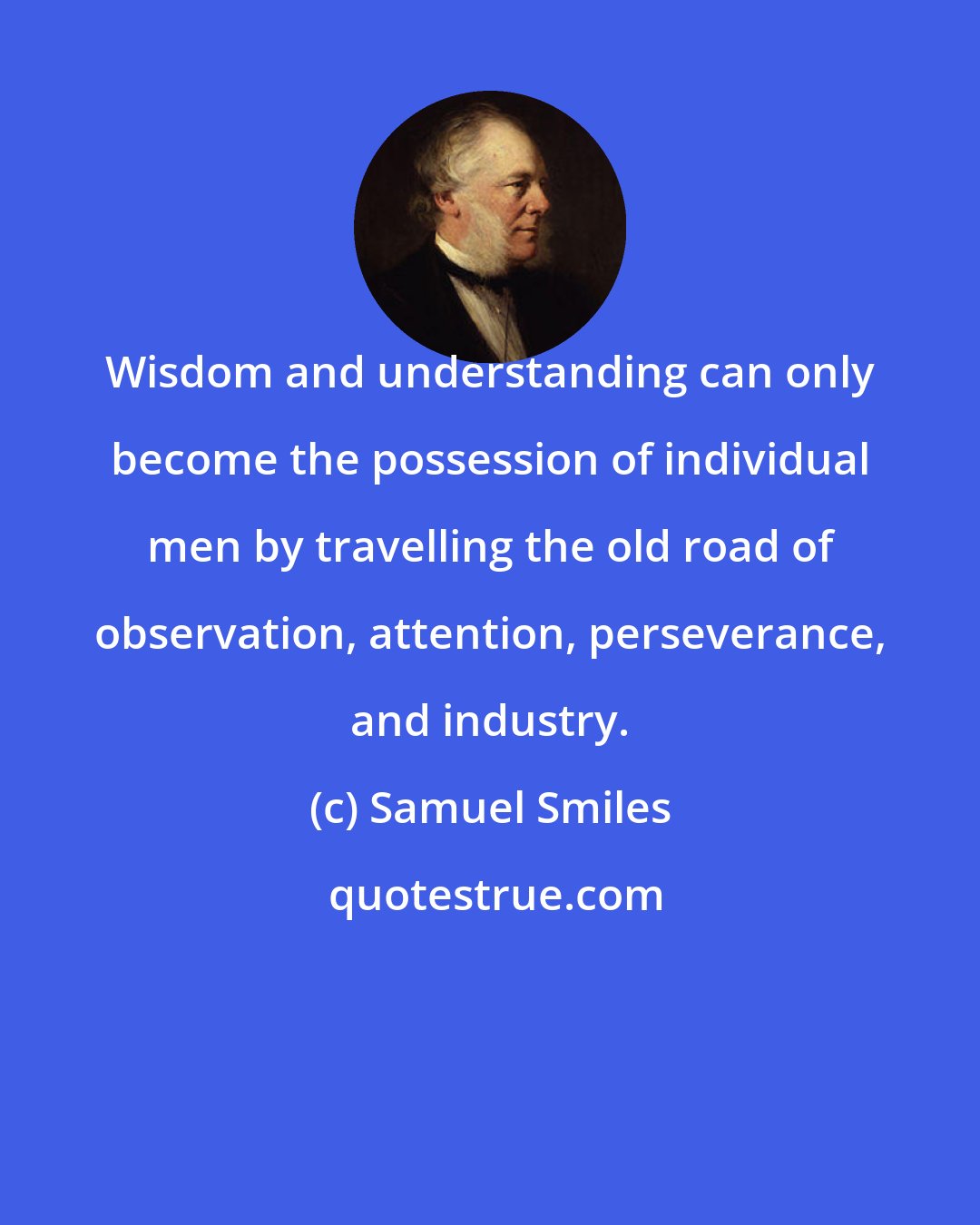 Samuel Smiles: Wisdom and understanding can only become the possession of individual men by travelling the old road of observation, attention, perseverance, and industry.