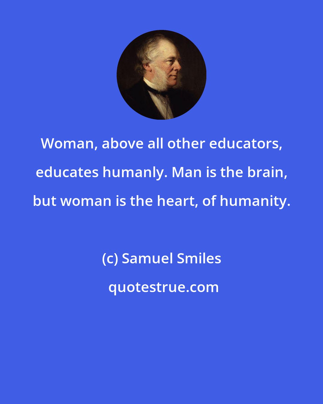 Samuel Smiles: Woman, above all other educators, educates humanly. Man is the brain, but woman is the heart, of humanity.