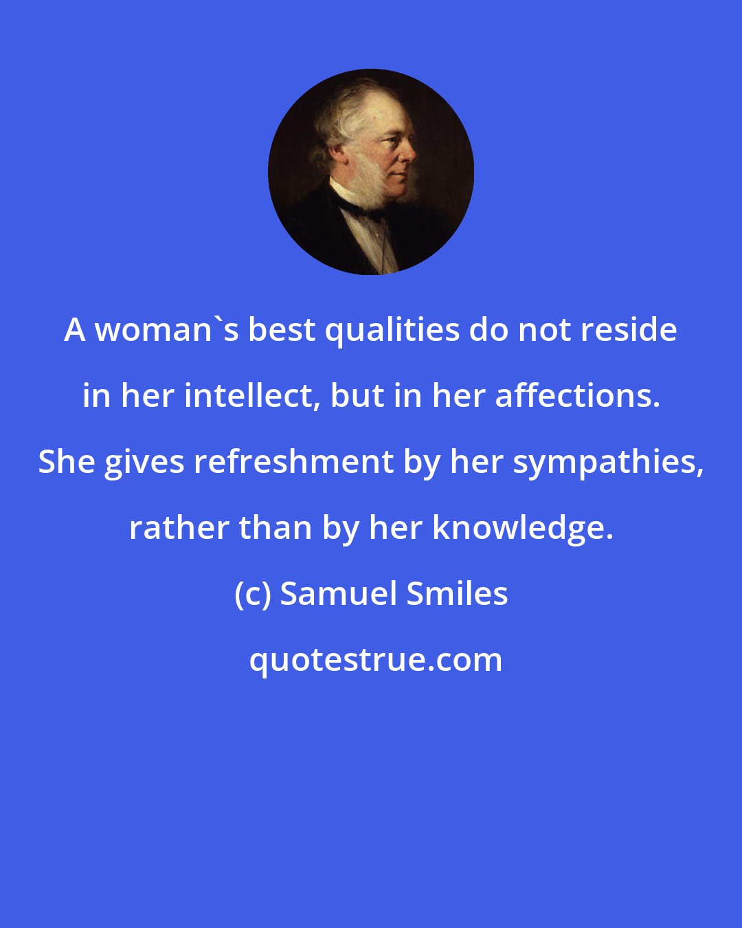 Samuel Smiles: A woman's best qualities do not reside in her intellect, but in her affections. She gives refreshment by her sympathies, rather than by her knowledge.