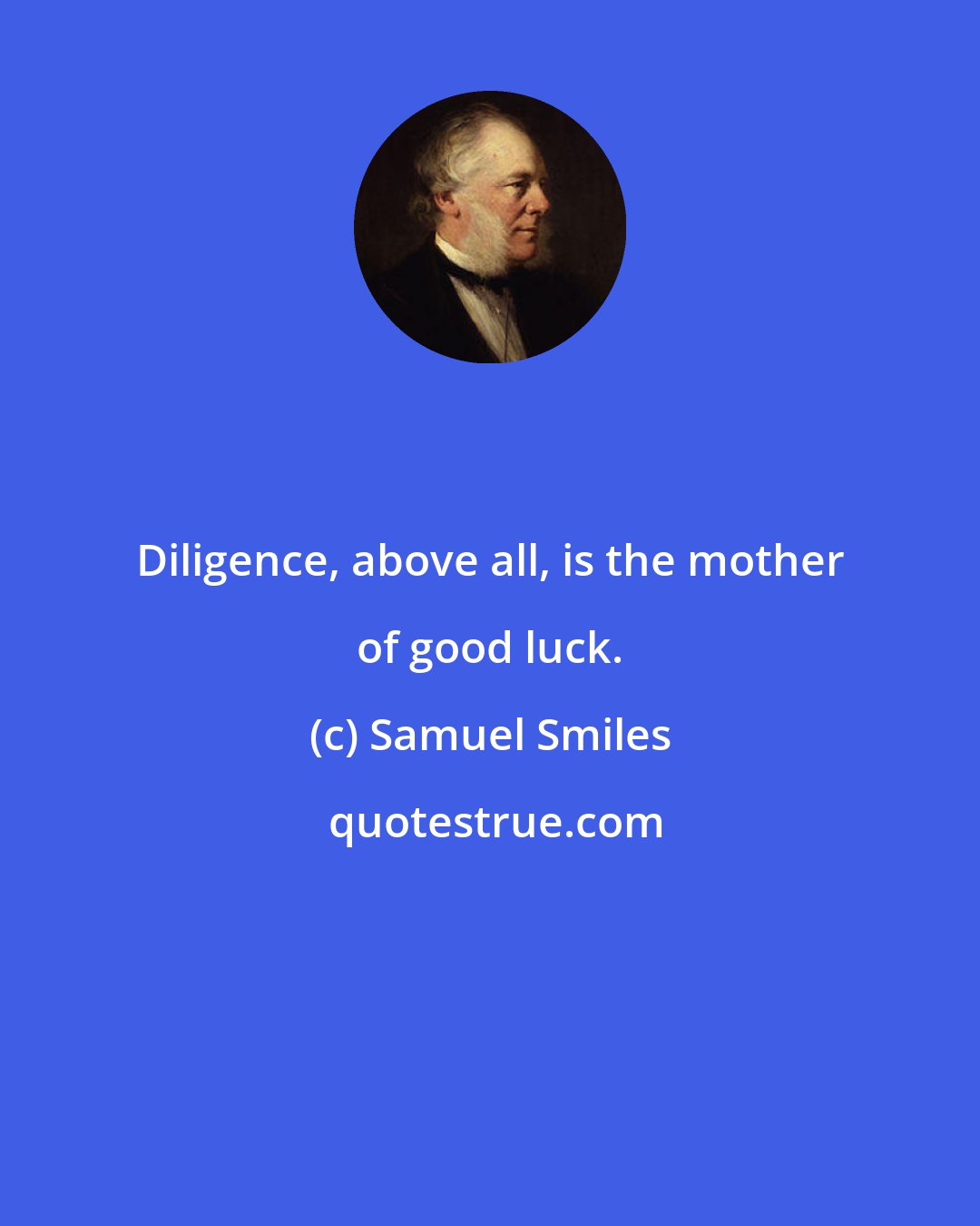 Samuel Smiles: Diligence, above all, is the mother of good luck.