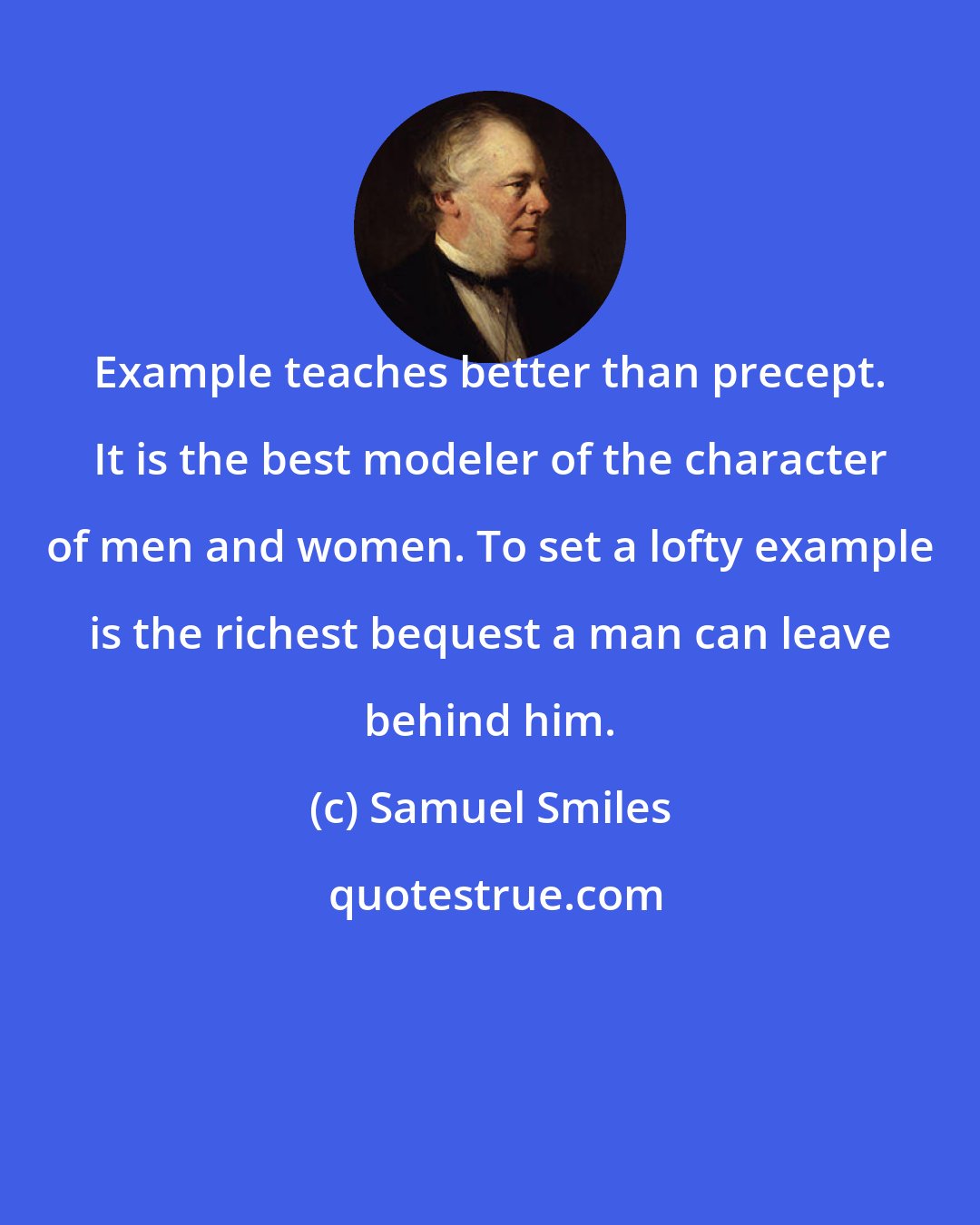 Samuel Smiles: Example teaches better than precept. It is the best modeler of the character of men and women. To set a lofty example is the richest bequest a man can leave behind him.