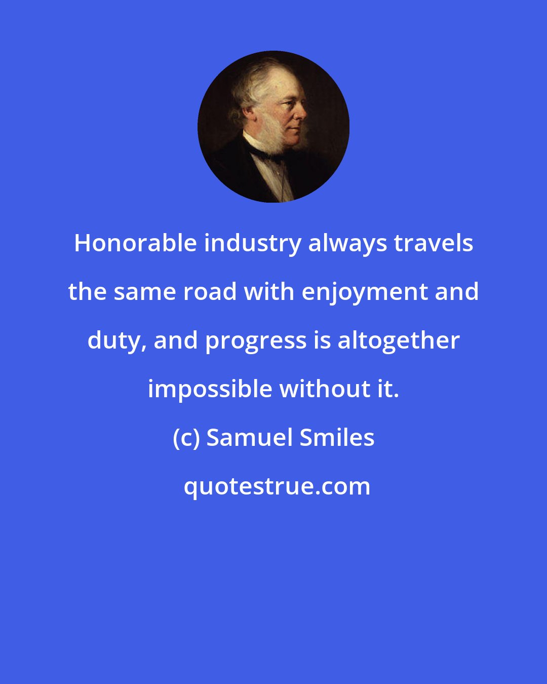 Samuel Smiles: Honorable industry always travels the same road with enjoyment and duty, and progress is altogether impossible without it.