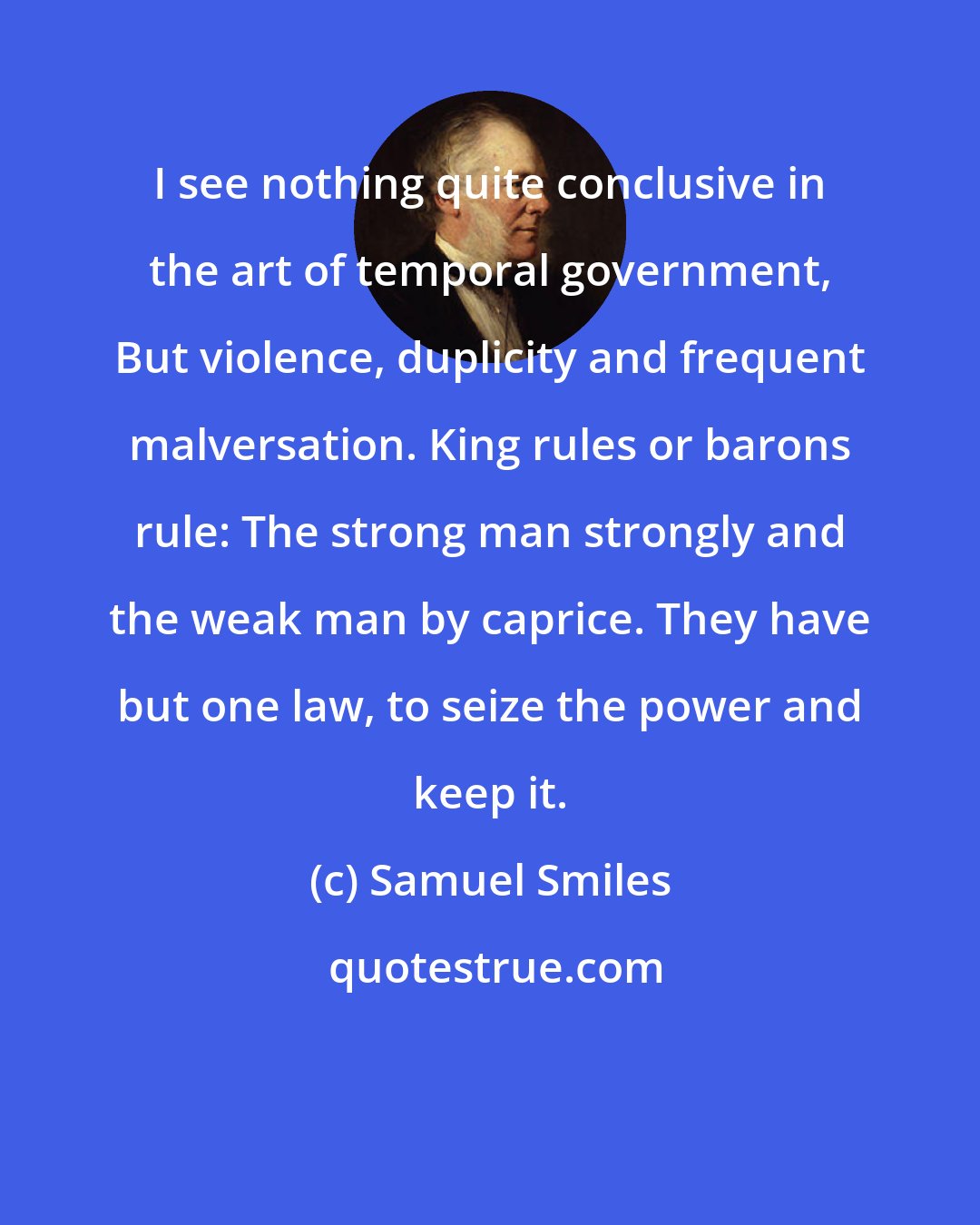 Samuel Smiles: I see nothing quite conclusive in the art of temporal government, But violence, duplicity and frequent malversation. King rules or barons rule: The strong man strongly and the weak man by caprice. They have but one law, to seize the power and keep it.