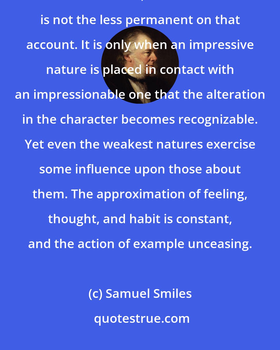 Samuel Smiles: Imitation is for the most part so unconscious that its effects are almost unheeded, but its influence is not the less permanent on that account. It is only when an impressive nature is placed in contact with an impressionable one that the alteration in the character becomes recognizable. Yet even the weakest natures exercise some influence upon those about them. The approximation of feeling, thought, and habit is constant, and the action of example unceasing.