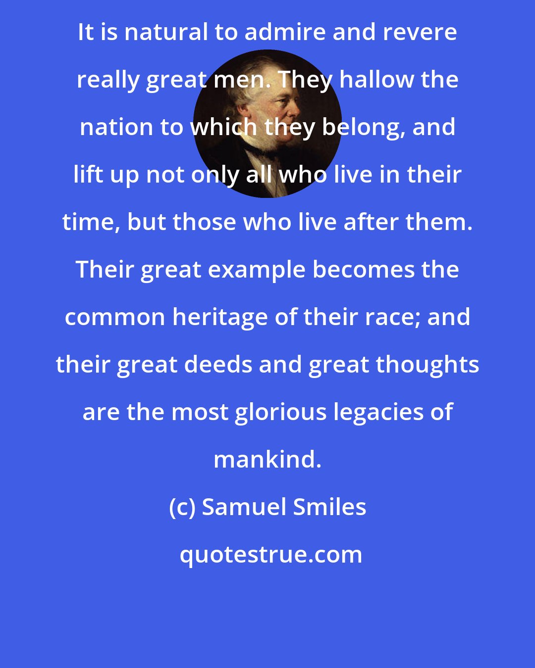 Samuel Smiles: It is natural to admire and revere really great men. They hallow the nation to which they belong, and lift up not only all who live in their time, but those who live after them. Their great example becomes the common heritage of their race; and their great deeds and great thoughts are the most glorious legacies of mankind.