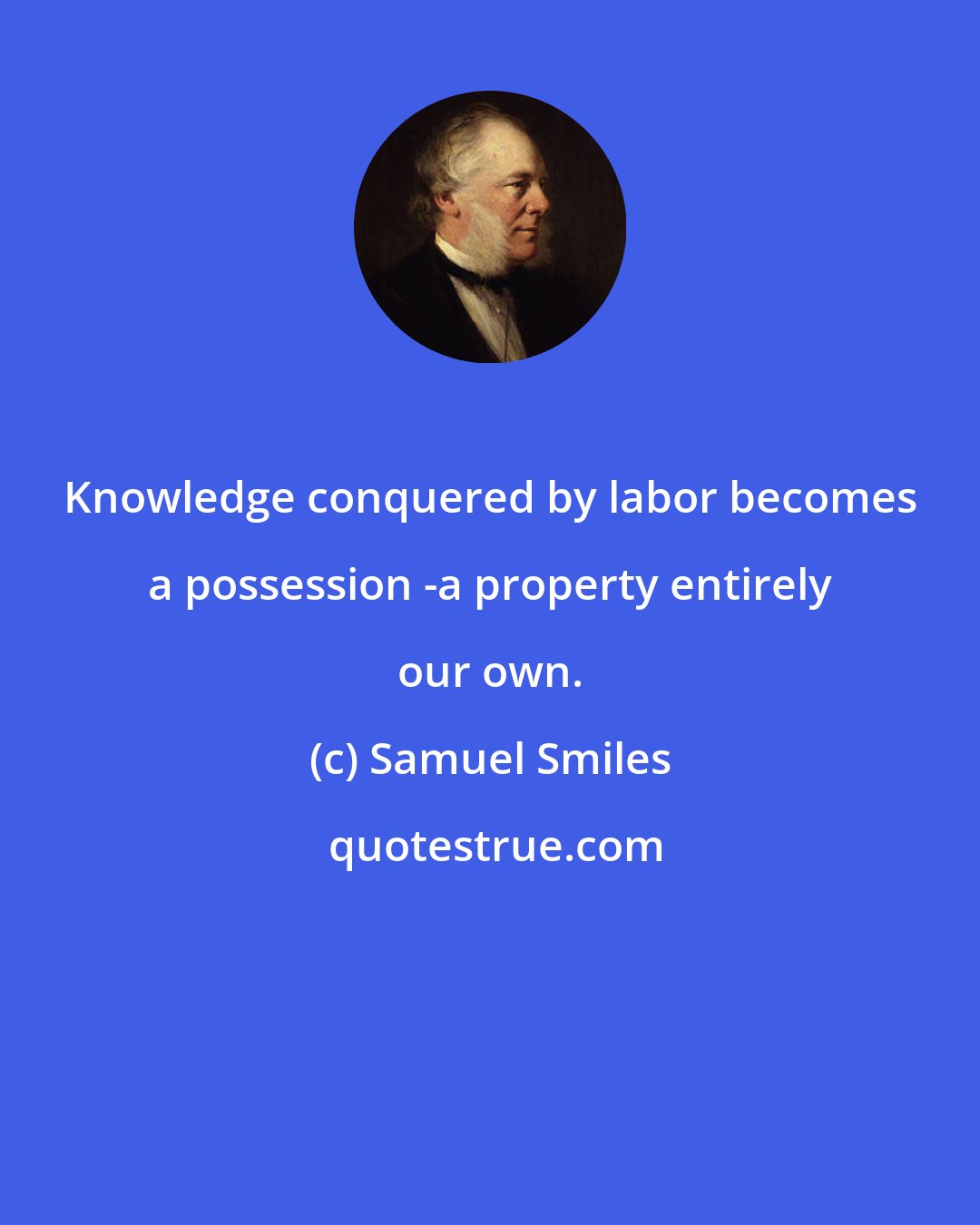 Samuel Smiles: Knowledge conquered by labor becomes a possession -a property entirely our own.