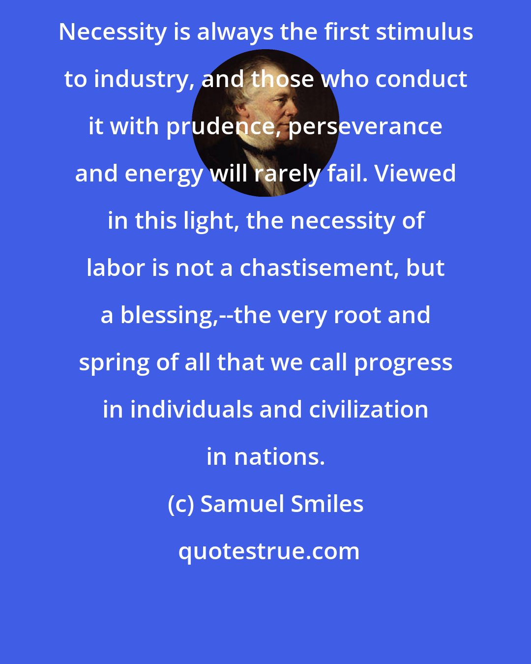 Samuel Smiles: Necessity is always the first stimulus to industry, and those who conduct it with prudence, perseverance and energy will rarely fail. Viewed in this light, the necessity of labor is not a chastisement, but a blessing,--the very root and spring of all that we call progress in individuals and civilization in nations.