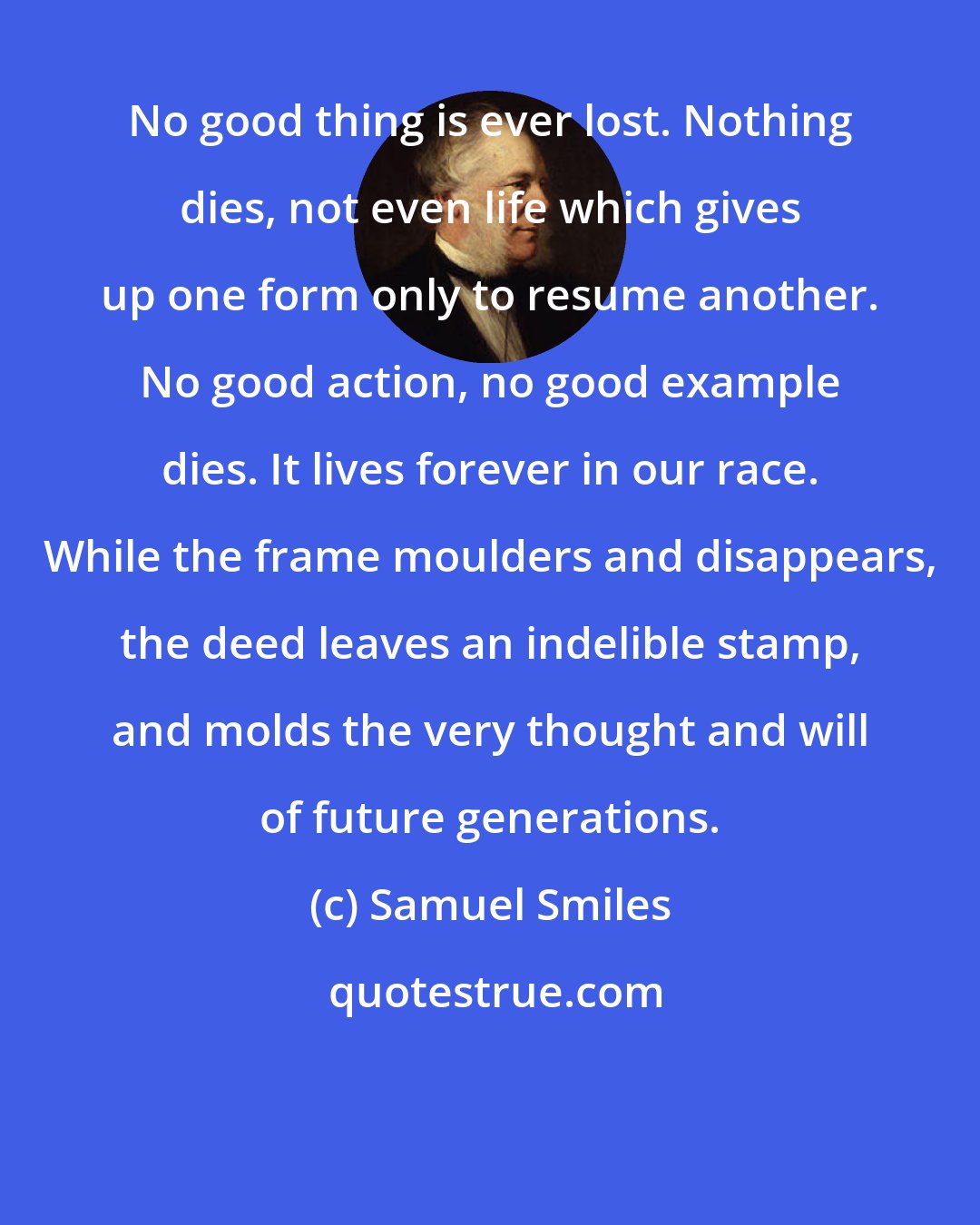 Samuel Smiles: No good thing is ever lost. Nothing dies, not even life which gives up one form only to resume another. No good action, no good example dies. It lives forever in our race. While the frame moulders and disappears, the deed leaves an indelible stamp, and molds the very thought and will of future generations.