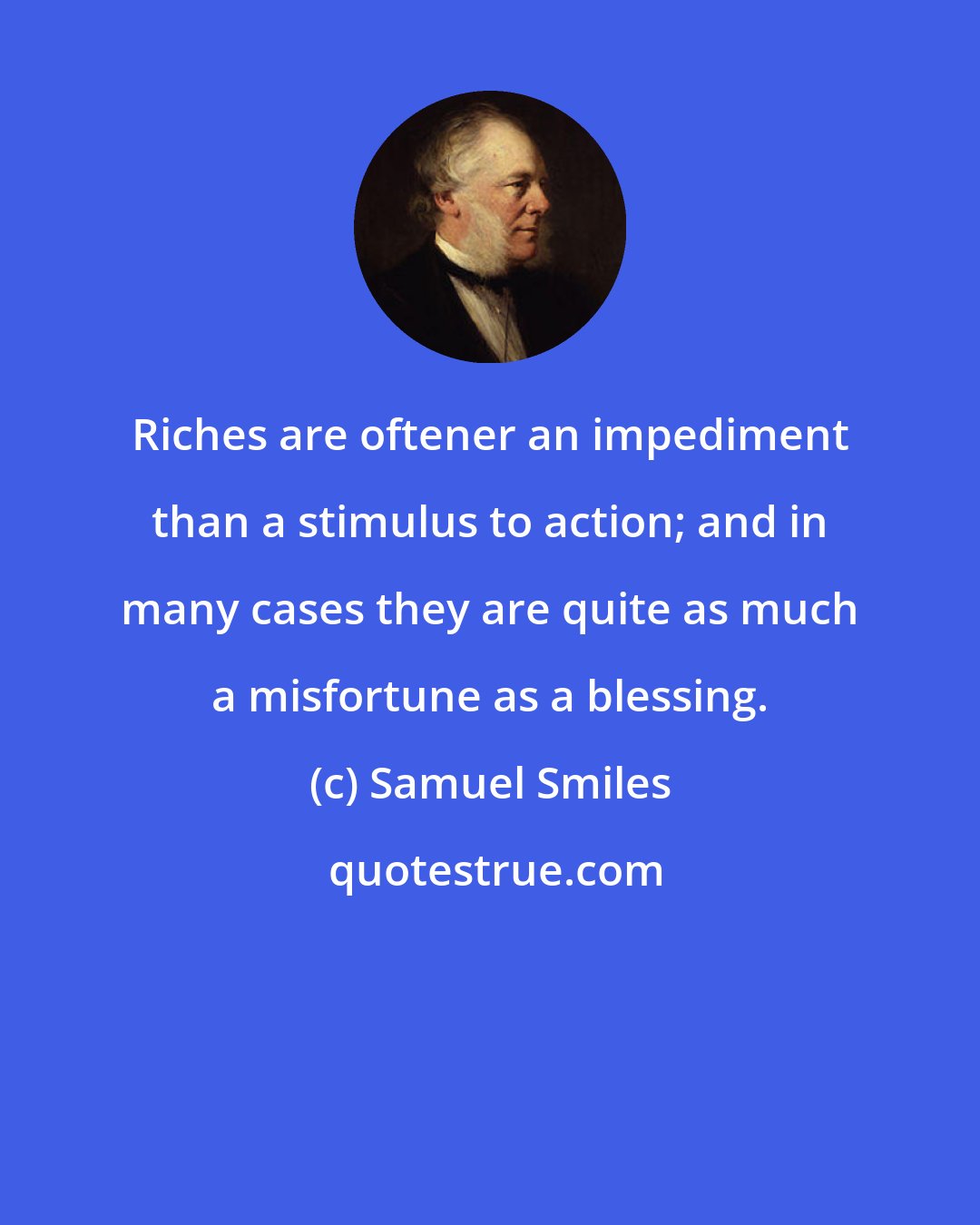 Samuel Smiles: Riches are oftener an impediment than a stimulus to action; and in many cases they are quite as much a misfortune as a blessing.