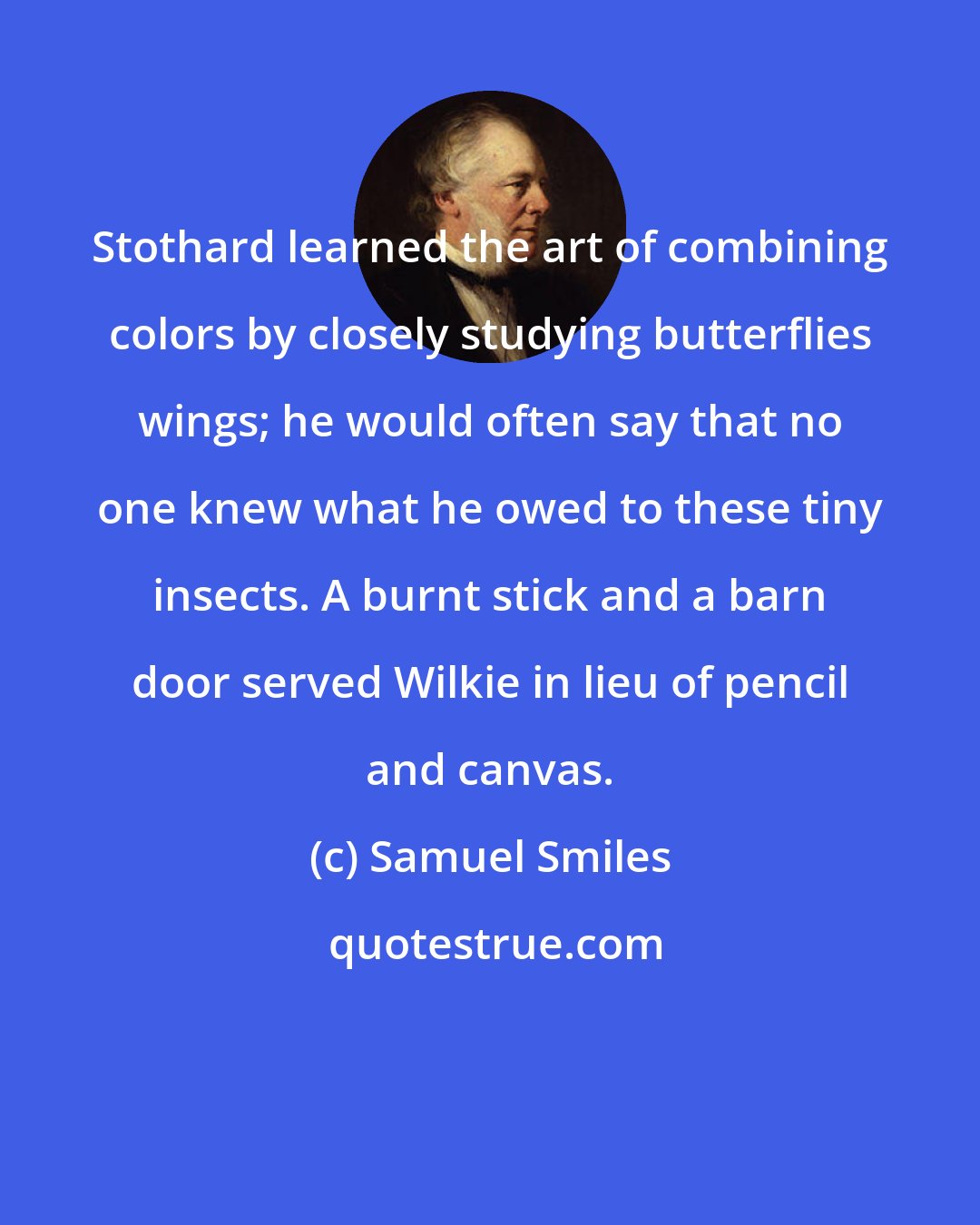 Samuel Smiles: Stothard learned the art of combining colors by closely studying butterflies wings; he would often say that no one knew what he owed to these tiny insects. A burnt stick and a barn door served Wilkie in lieu of pencil and canvas.