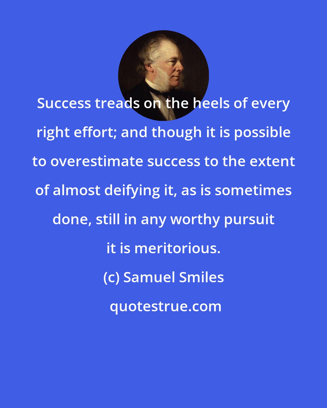 Samuel Smiles: Success treads on the heels of every right effort; and though it is possible to overestimate success to the extent of almost deifying it, as is sometimes done, still in any worthy pursuit it is meritorious.