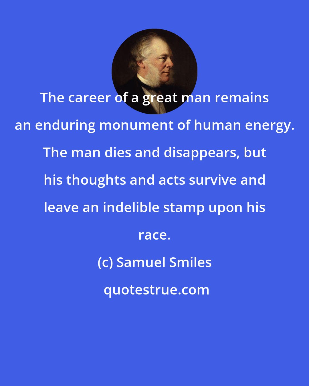 Samuel Smiles: The career of a great man remains an enduring monument of human energy. The man dies and disappears, but his thoughts and acts survive and leave an indelible stamp upon his race.