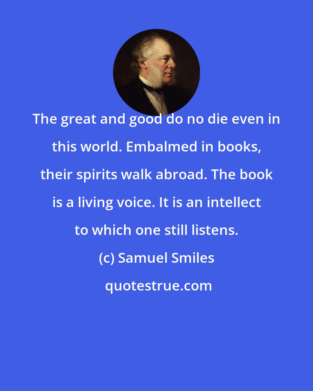 Samuel Smiles: The great and good do no die even in this world. Embalmed in books, their spirits walk abroad. The book is a living voice. It is an intellect to which one still listens.