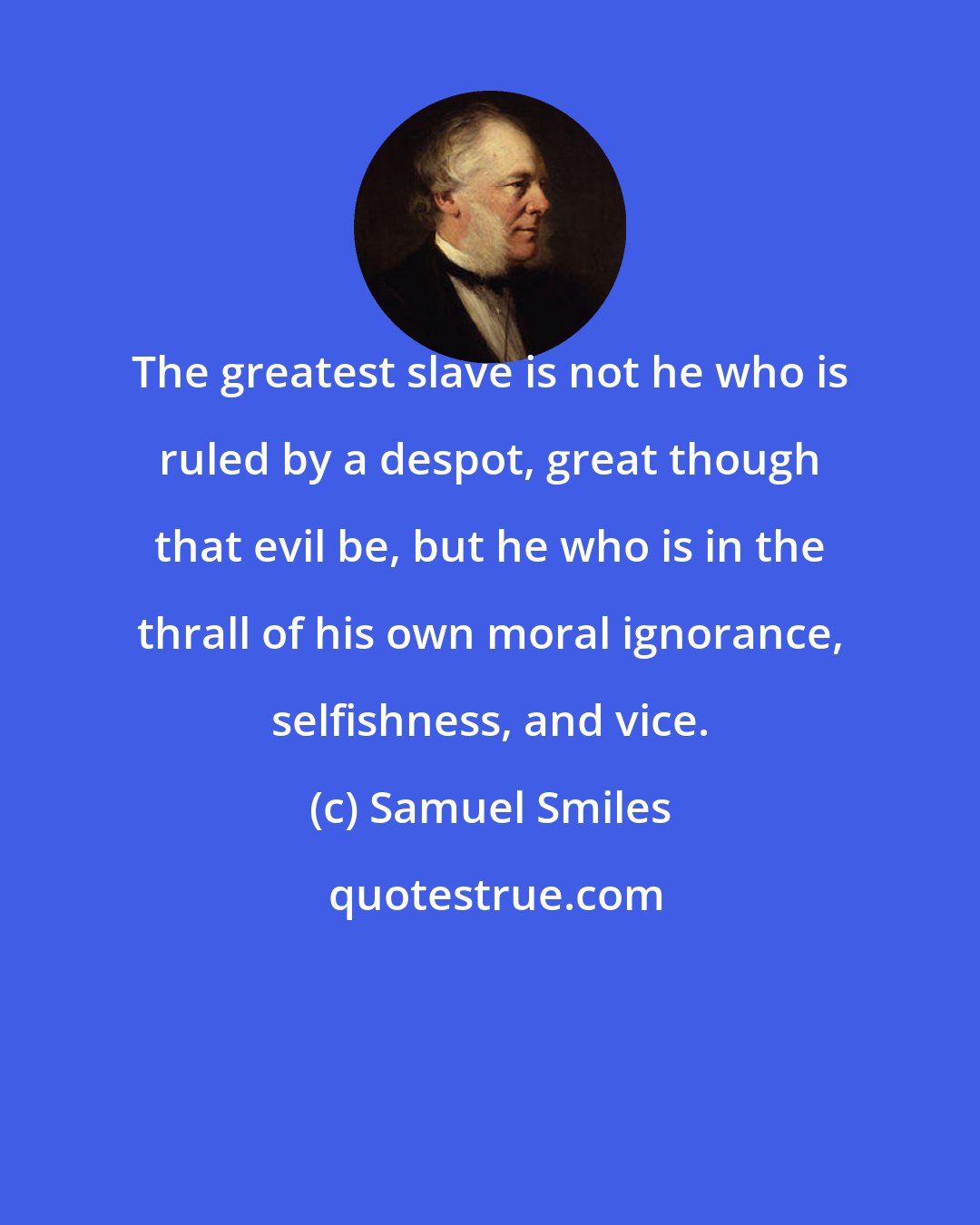 Samuel Smiles: The greatest slave is not he who is ruled by a despot, great though that evil be, but he who is in the thrall of his own moral ignorance, selfishness, and vice.