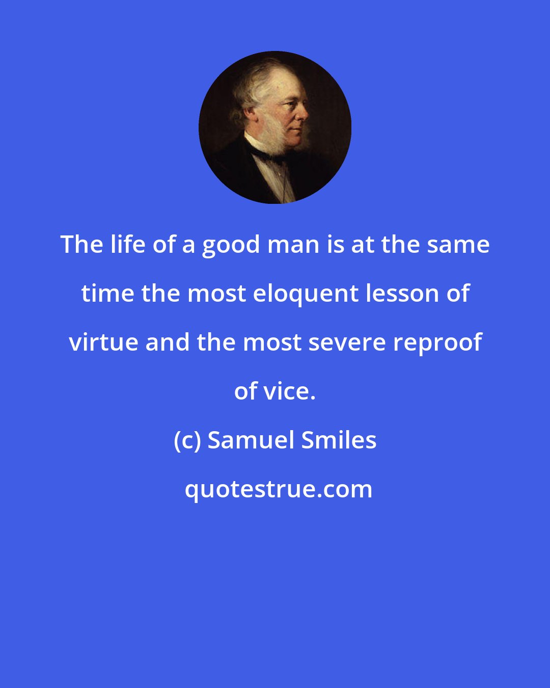 Samuel Smiles: The life of a good man is at the same time the most eloquent lesson of virtue and the most severe reproof of vice.