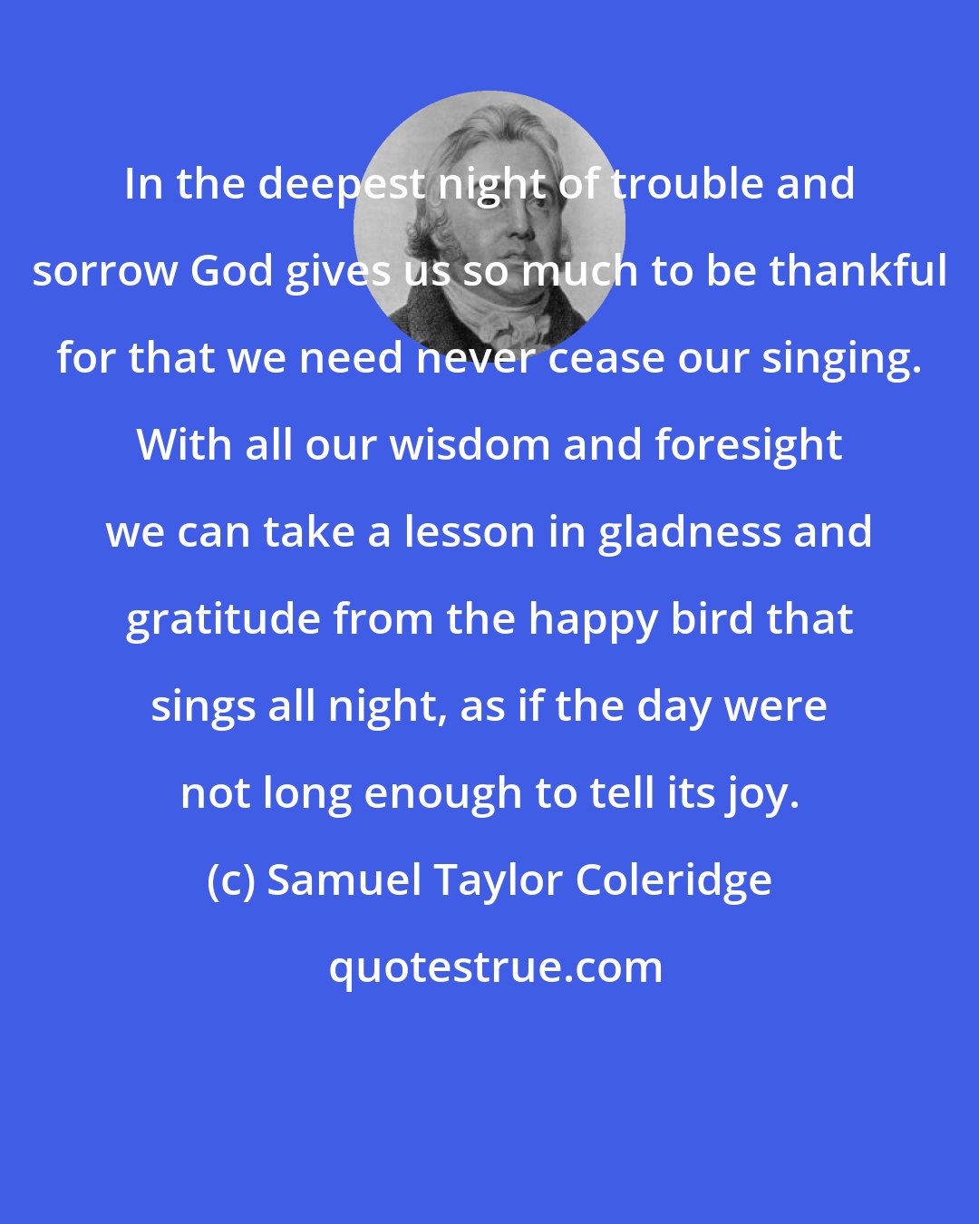 Samuel Taylor Coleridge: In the deepest night of trouble and sorrow God gives us so much to be thankful for that we need never cease our singing. With all our wisdom and foresight we can take a lesson in gladness and gratitude from the happy bird that sings all night, as if the day were not long enough to tell its joy.