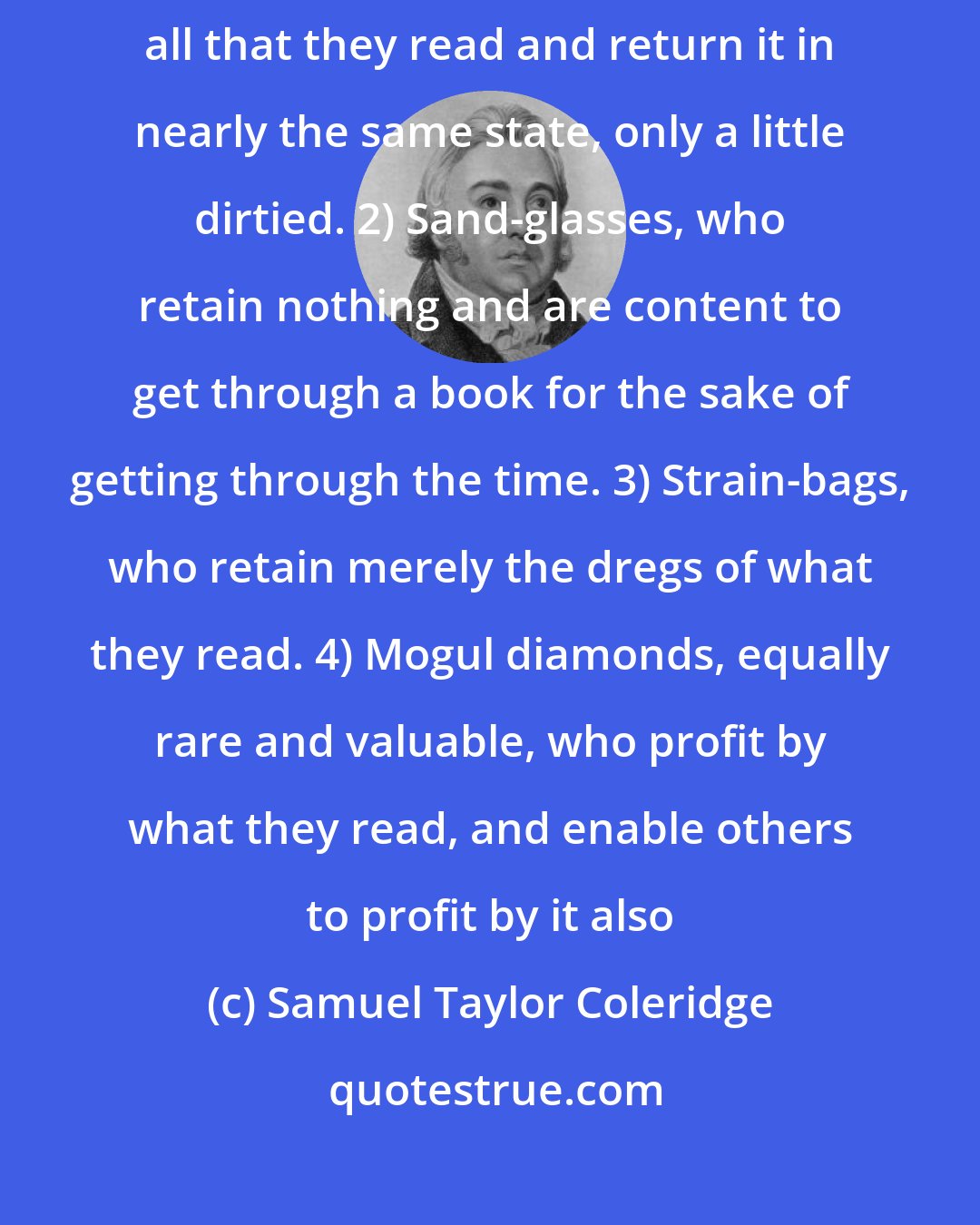 Samuel Taylor Coleridge: Readers may be divided into four classes: 1) Sponges, who absorb all that they read and return it in nearly the same state, only a little dirtied. 2) Sand-glasses, who retain nothing and are content to get through a book for the sake of getting through the time. 3) Strain-bags, who retain merely the dregs of what they read. 4) Mogul diamonds, equally rare and valuable, who profit by what they read, and enable others to profit by it also