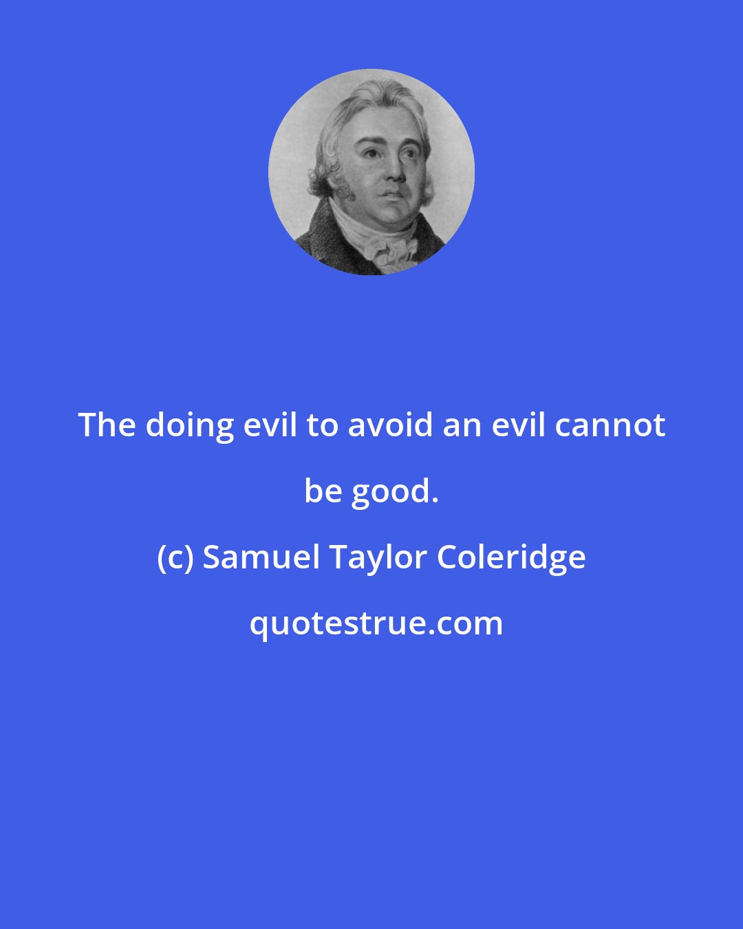 Samuel Taylor Coleridge: The doing evil to avoid an evil cannot be good.