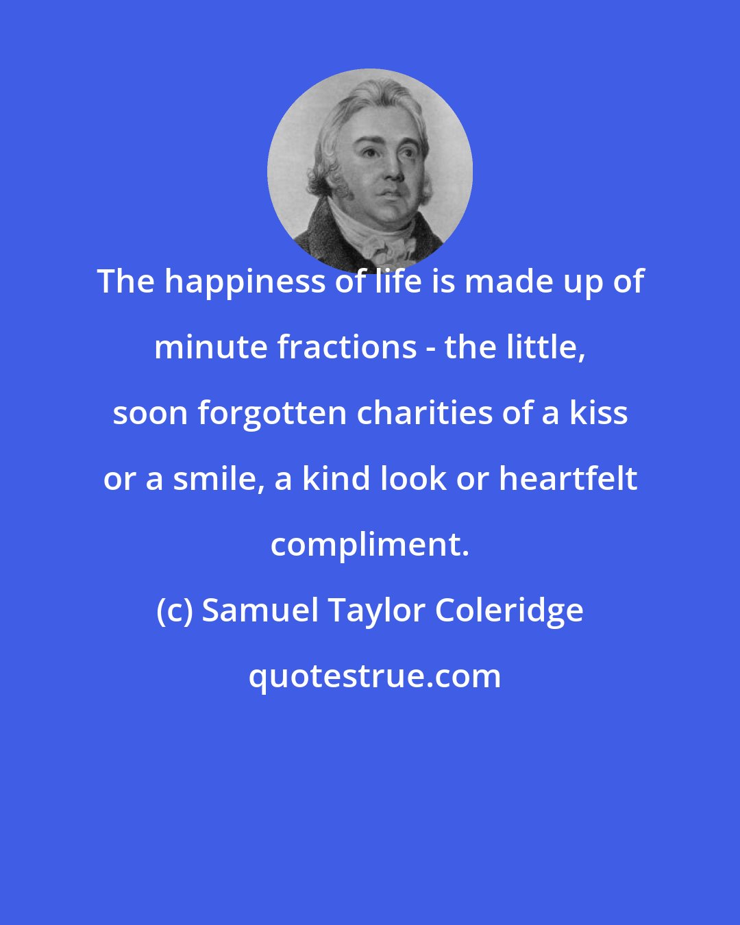 Samuel Taylor Coleridge: The happiness of life is made up of minute fractions - the little, soon forgotten charities of a kiss or a smile, a kind look or heartfelt compliment.