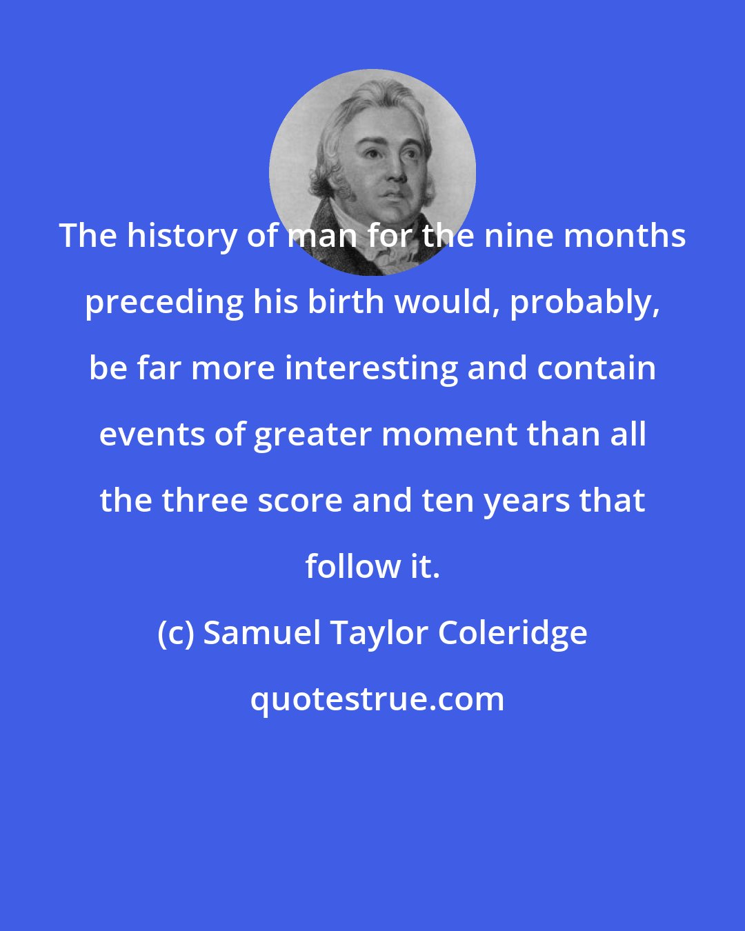 Samuel Taylor Coleridge: The history of man for the nine months preceding his birth would, probably, be far more interesting and contain events of greater moment than all the three score and ten years that follow it.