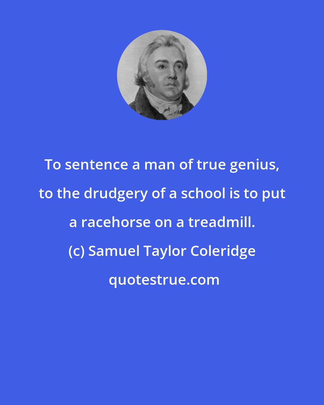 Samuel Taylor Coleridge: To sentence a man of true genius, to the drudgery of a school is to put a racehorse on a treadmill.