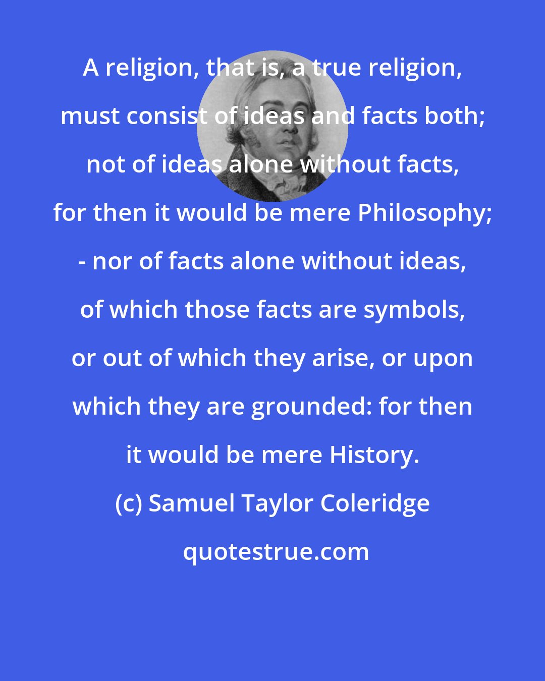 Samuel Taylor Coleridge: A religion, that is, a true religion, must consist of ideas and facts both; not of ideas alone without facts, for then it would be mere Philosophy; - nor of facts alone without ideas, of which those facts are symbols, or out of which they arise, or upon which they are grounded: for then it would be mere History.