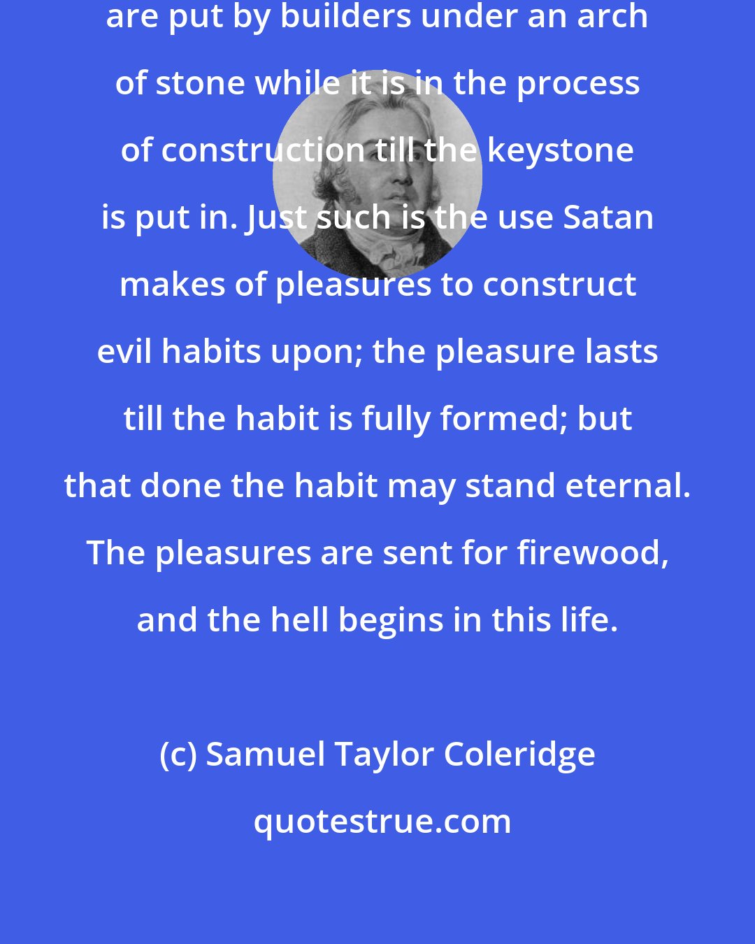 Samuel Taylor Coleridge: Centres, or centre-pieces of wood, are put by builders under an arch of stone while it is in the process of construction till the keystone is put in. Just such is the use Satan makes of pleasures to construct evil habits upon; the pleasure lasts till the habit is fully formed; but that done the habit may stand eternal. The pleasures are sent for firewood, and the hell begins in this life.