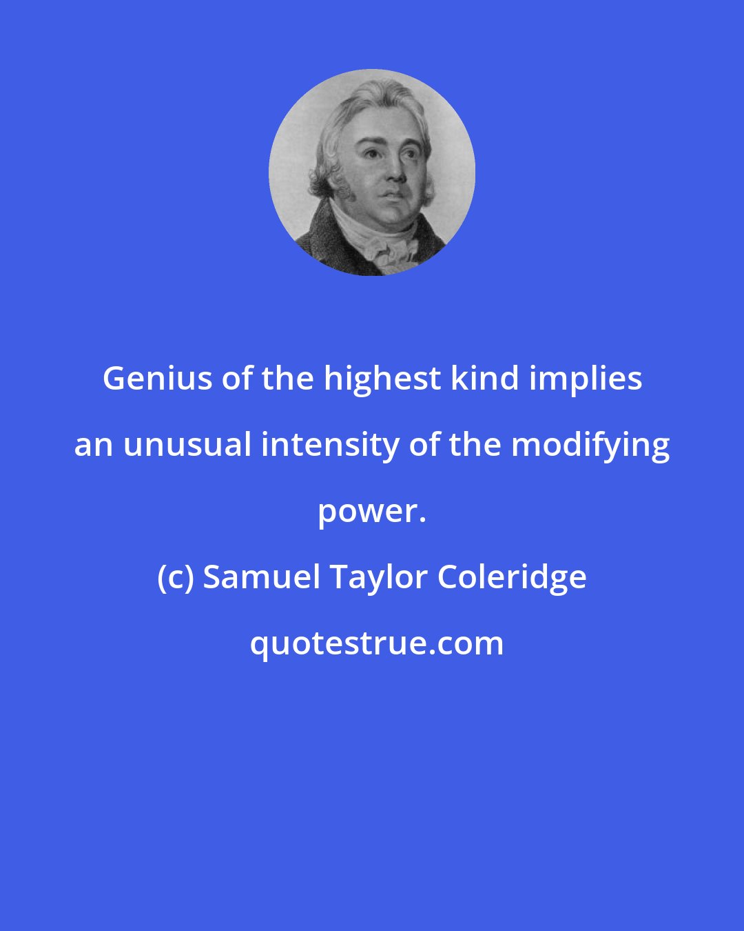 Samuel Taylor Coleridge: Genius of the highest kind implies an unusual intensity of the modifying power.