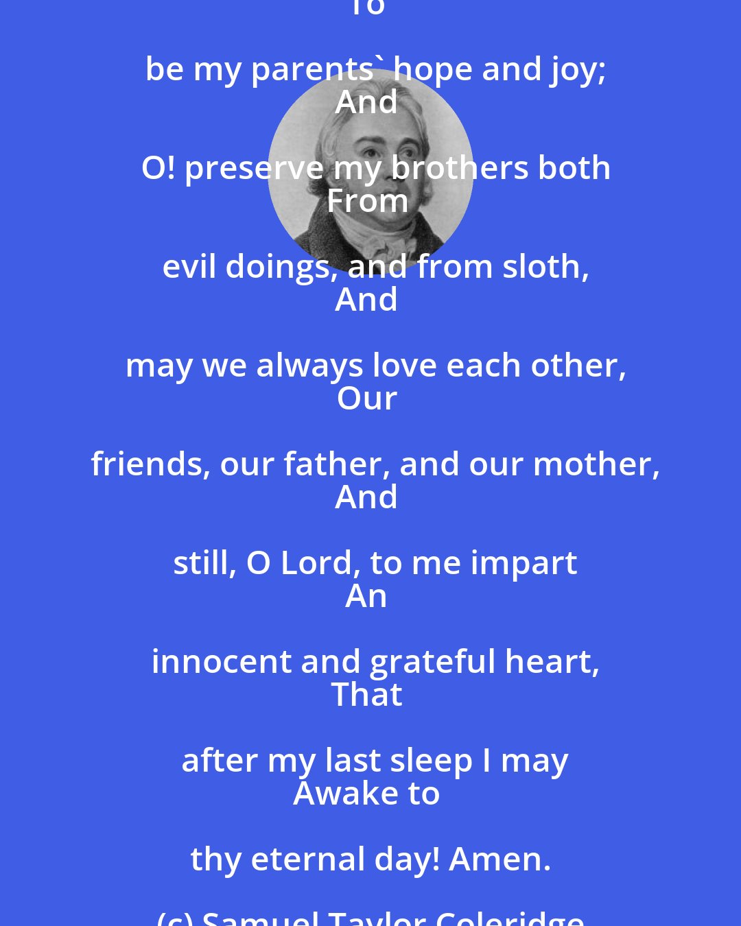 Samuel Taylor Coleridge: God grant me grace my prayers to say:
O God! preserve my mother dear,
In strength and health for many a year;
And O! preserve my father too,
And may I pay him reverence due;
And may I my best thoughts employ
To be my parents' hope and joy;
And O! preserve my brothers both
From evil doings, and from sloth,
And may we always love each other,
Our friends, our father, and our mother,
And still, O Lord, to me impart
An innocent and grateful heart,
That after my last sleep I may
Awake to thy eternal day! Amen.