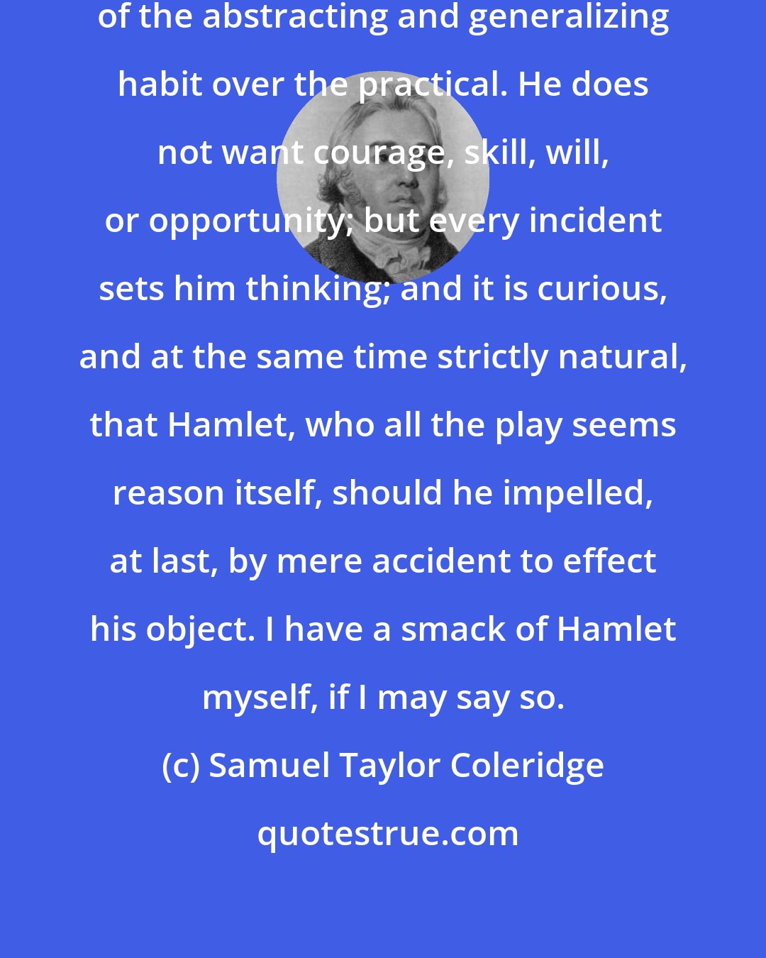 Samuel Taylor Coleridge: Hamlet 's character is the prevalence of the abstracting and generalizing habit over the practical. He does not want courage, skill, will, or opportunity; but every incident sets him thinking; and it is curious, and at the same time strictly natural, that Hamlet, who all the play seems reason itself, should he impelled, at last, by mere accident to effect his object. I have a smack of Hamlet myself, if I may say so.