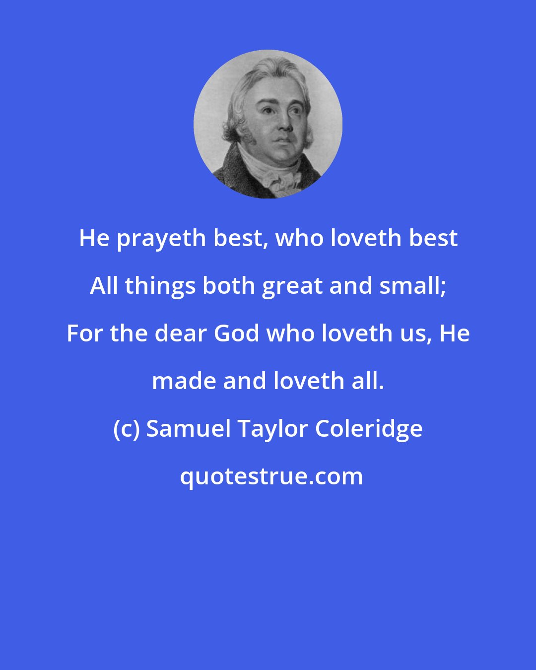 Samuel Taylor Coleridge: He prayeth best, who loveth best All things both great and small; For the dear God who loveth us, He made and loveth all.