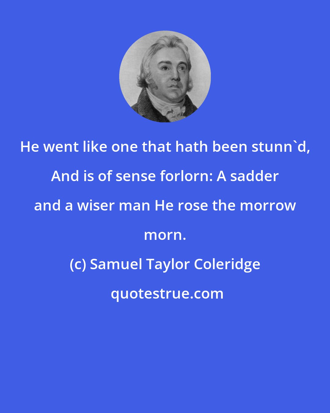 Samuel Taylor Coleridge: He went like one that hath been stunn'd, And is of sense forlorn: A sadder and a wiser man He rose the morrow morn.