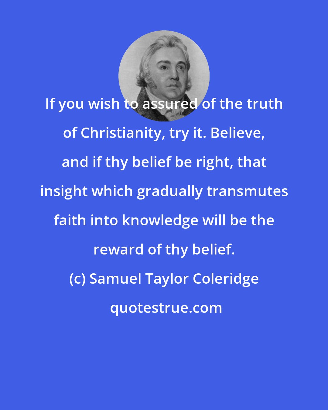 Samuel Taylor Coleridge: If you wish to assured of the truth of Christianity, try it. Believe, and if thy belief be right, that insight which gradually transmutes faith into knowledge will be the reward of thy belief.