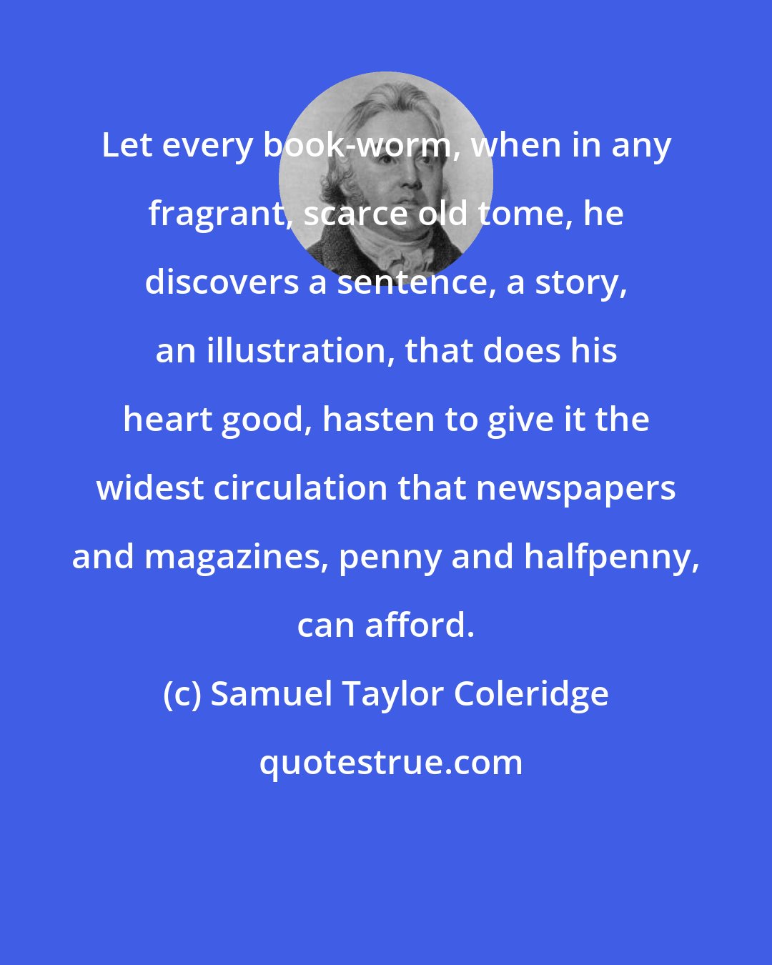 Samuel Taylor Coleridge: Let every book-worm, when in any fragrant, scarce old tome, he discovers a sentence, a story, an illustration, that does his heart good, hasten to give it the widest circulation that newspapers and magazines, penny and halfpenny, can afford.