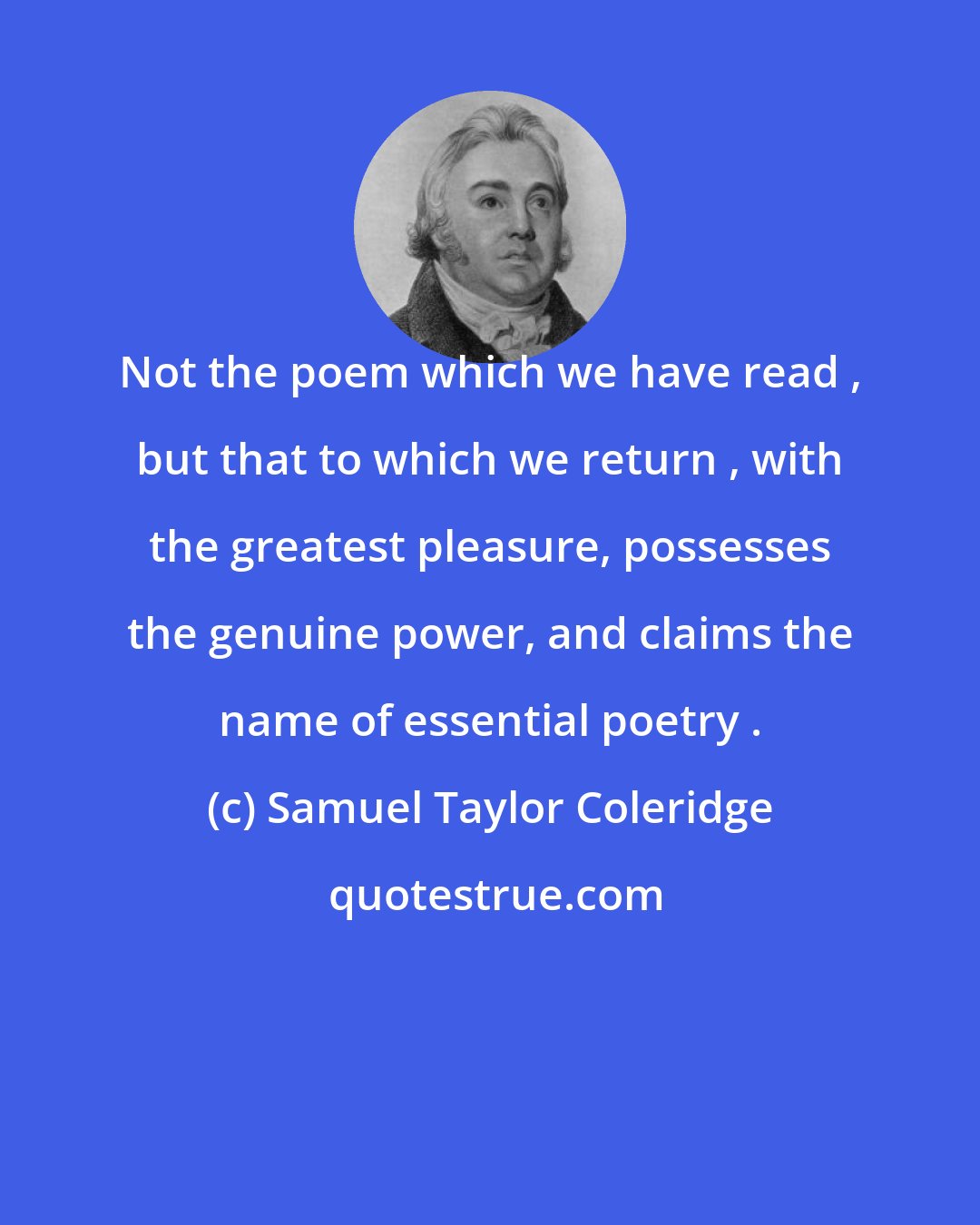 Samuel Taylor Coleridge: Not the poem which we have read , but that to which we return , with the greatest pleasure, possesses the genuine power, and claims the name of essential poetry .