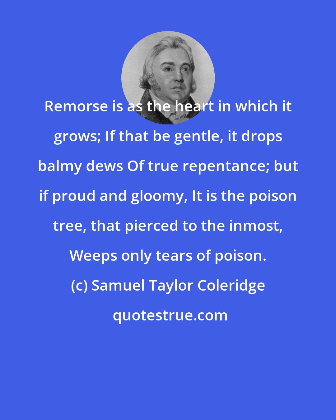 Samuel Taylor Coleridge: Remorse is as the heart in which it grows; If that be gentle, it drops balmy dews Of true repentance; but if proud and gloomy, It is the poison tree, that pierced to the inmost, Weeps only tears of poison.