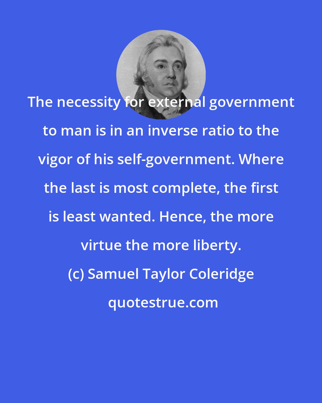 Samuel Taylor Coleridge: The necessity for external government to man is in an inverse ratio to the vigor of his self-government. Where the last is most complete, the first is least wanted. Hence, the more virtue the more liberty.
