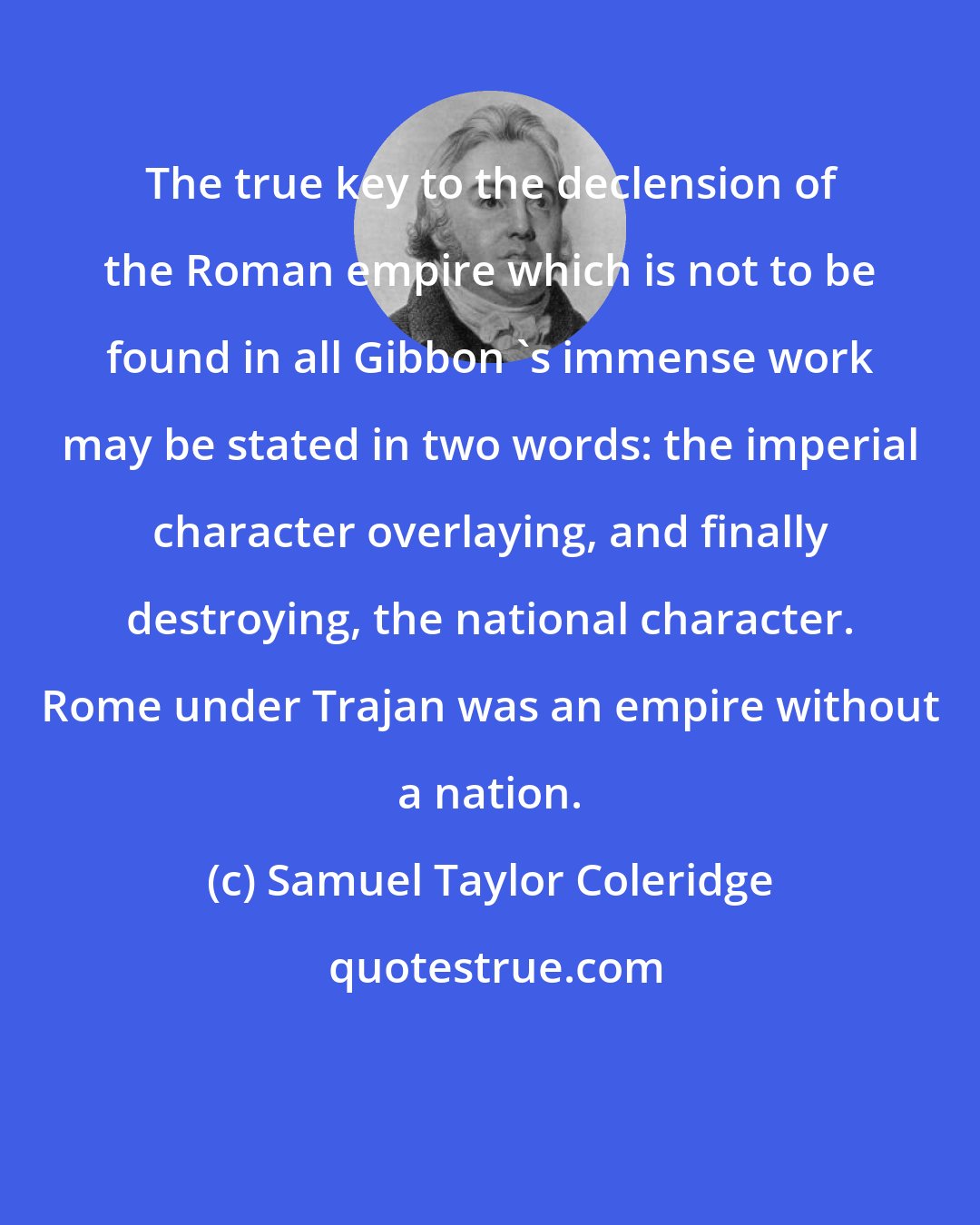 Samuel Taylor Coleridge: The true key to the declension of the Roman empire which is not to be found in all Gibbon 's immense work may be stated in two words: the imperial character overlaying, and finally destroying, the national character. Rome under Trajan was an empire without a nation.