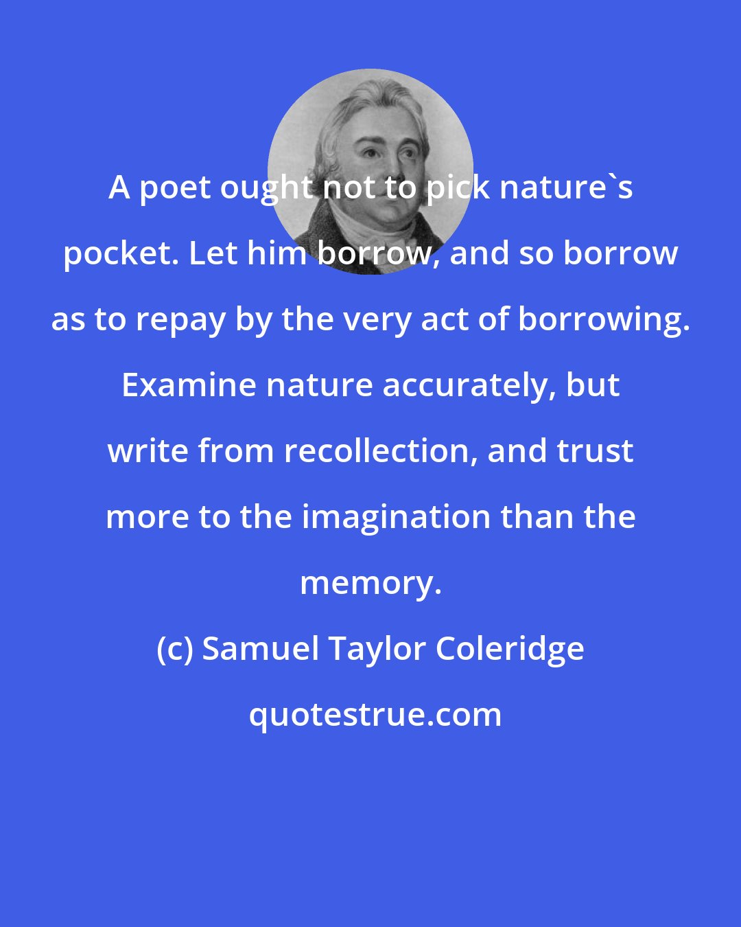 Samuel Taylor Coleridge: A poet ought not to pick nature's pocket. Let him borrow, and so borrow as to repay by the very act of borrowing. Examine nature accurately, but write from recollection, and trust more to the imagination than the memory.