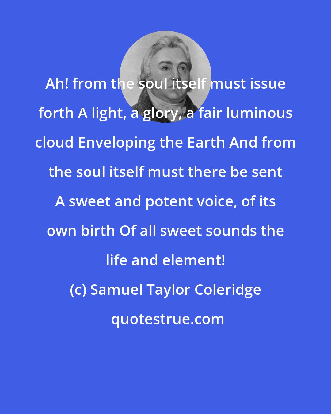 Samuel Taylor Coleridge: Ah! from the soul itself must issue forth A light, a glory, a fair luminous cloud Enveloping the Earth And from the soul itself must there be sent A sweet and potent voice, of its own birth Of all sweet sounds the life and element!