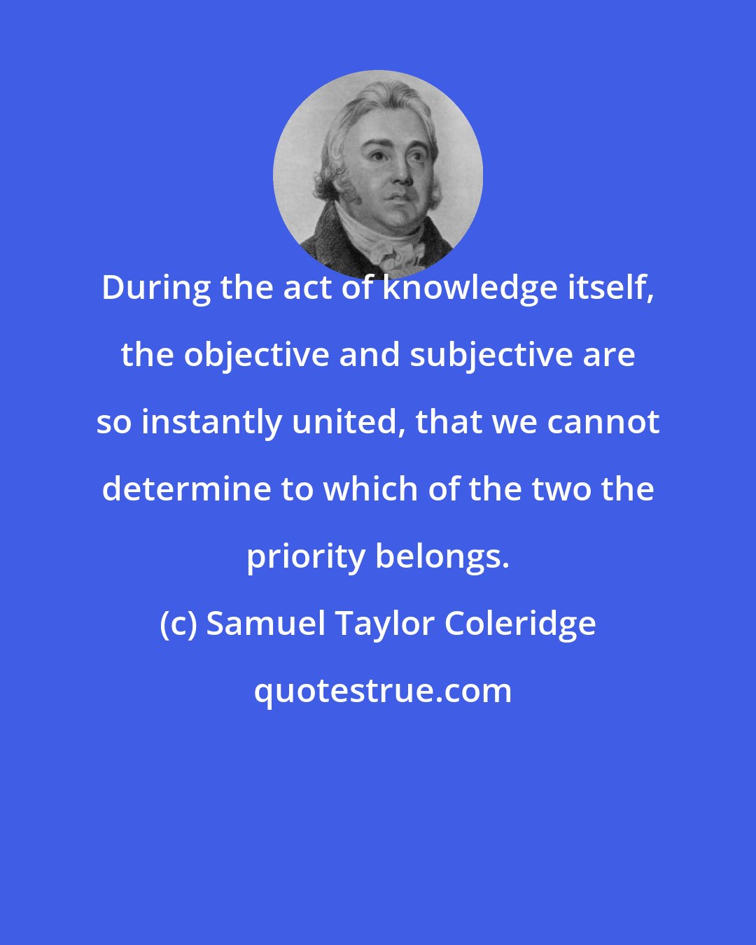 Samuel Taylor Coleridge: During the act of knowledge itself, the objective and subjective are so instantly united, that we cannot determine to which of the two the priority belongs.