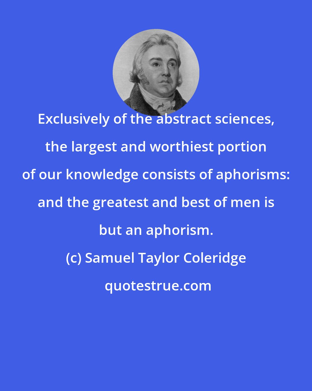 Samuel Taylor Coleridge: Exclusively of the abstract sciences, the largest and worthiest portion of our knowledge consists of aphorisms: and the greatest and best of men is but an aphorism.